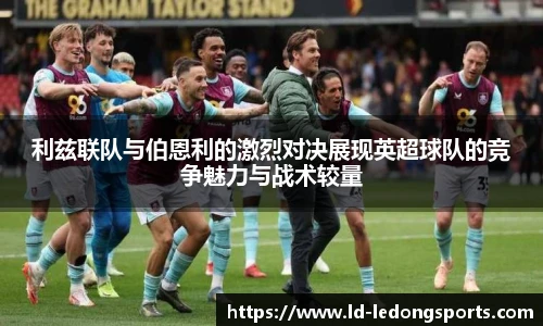 利兹联队与伯恩利的激烈对决展现英超球队的竞争魅力与战术较量