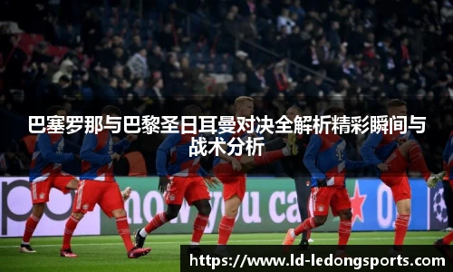 巴塞罗那与巴黎圣日耳曼对决全解析精彩瞬间与战术分析