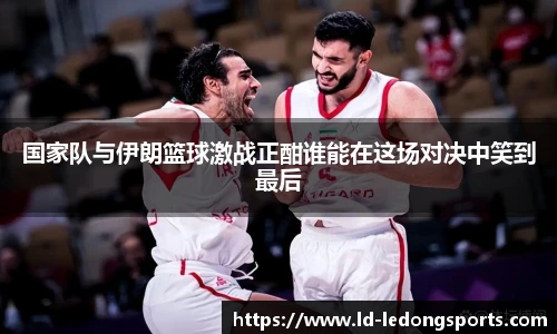 国家队与伊朗篮球激战正酣谁能在这场对决中笑到最后